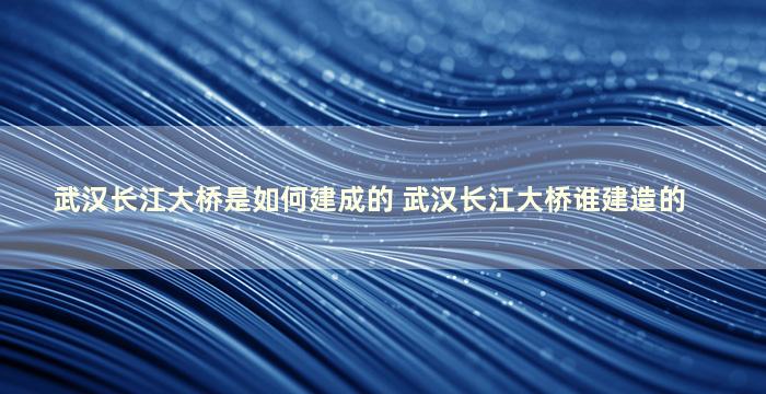 武汉长江大桥是如何建成的 武汉长江大桥谁建造的